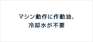 マシン動作に作動油、冷却水が不要